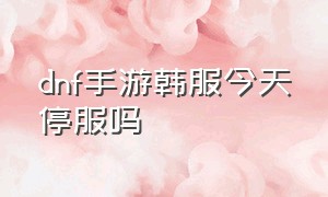 dnf手游韩服今天停服吗