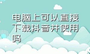 电脑上可以直接下载抖音并使用吗