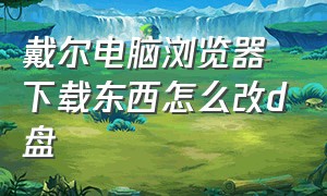 戴尔电脑浏览器下载东西怎么改d盘