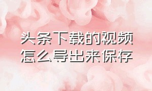 头条下载的视频怎么导出来保存