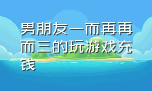 男朋友一而再再而三的玩游戏充钱