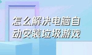 怎么解决电脑自动安装垃圾游戏