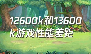 12600k和13600k游戏性能差距