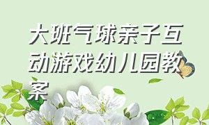 大班气球亲子互动游戏幼儿园教案