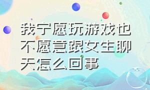 我宁愿玩游戏也不愿意跟女生聊天怎么回事