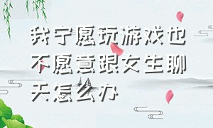 我宁愿玩游戏也不愿意跟女生聊天怎么办