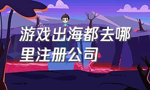 游戏出海都去哪里注册公司