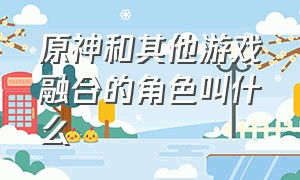 原神和其他游戏融合的角色叫什么