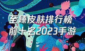 至臻皮肤排行榜前十名2023手游