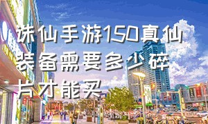 诛仙手游150真仙装备需要多少碎片才能买