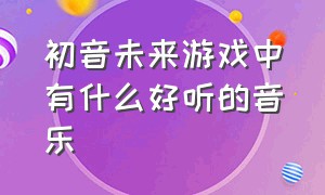 初音未来游戏中有什么好听的音乐