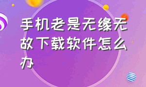 手机老是无缘无故下载软件怎么办