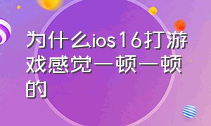 为什么ios16打游戏感觉一顿一顿的