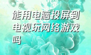 能用电脑投屏到电视玩网络游戏吗