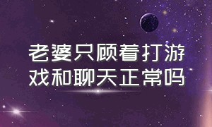 老婆只顾着打游戏和聊天正常吗