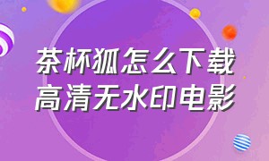 茶杯狐怎么下载高清无水印电影