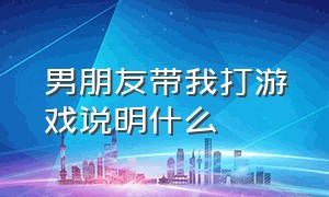 男朋友带我打游戏说明什么