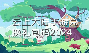 云上大陆手游兑换礼包码2024