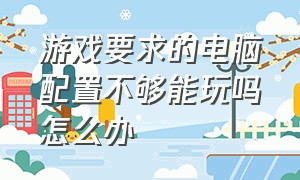 游戏要求的电脑配置不够能玩吗怎么办