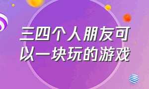 三四个人朋友可以一块玩的游戏