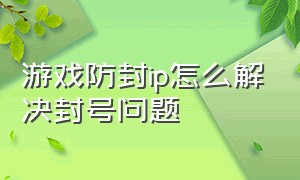 游戏防封ip怎么解决封号问题