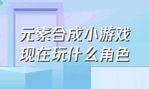 元素合成小游戏现在玩什么角色