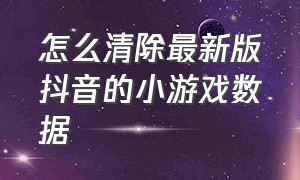 怎么清除最新版抖音的小游戏数据