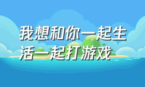 我想和你一起生活一起打游戏