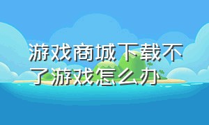 游戏商城下载不了游戏怎么办