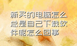 新买的电脑怎么总是自己下载软件呢怎么回事