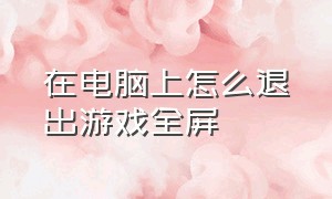 在电脑上怎么退出游戏全屏