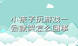 小孩子玩游戏一会就哭怎么回事