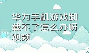 华为手机游戏卸载不了怎么办呀视频