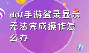 dnf手游登录显示无法完成操作怎么办