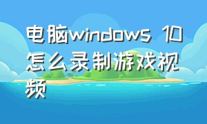 电脑windows 10怎么录制游戏视频