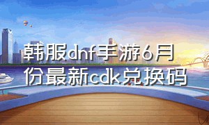 韩服dnf手游6月份最新cdk兑换码