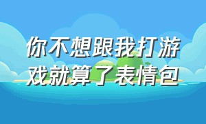 你不想跟我打游戏就算了表情包