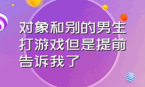 对象和别的男生打游戏但是提前告诉我了