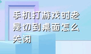 手机打游戏时老是切到桌面怎么关闭