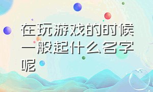 在玩游戏的时候一般起什么名字呢