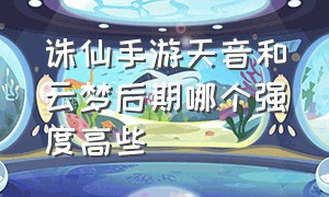 诛仙手游天音和云梦后期哪个强度高些