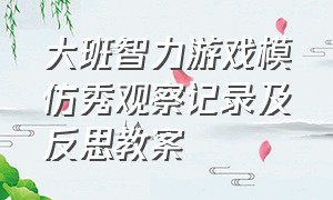 大班智力游戏模仿秀观察记录及反思教案