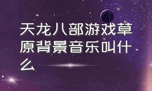 天龙八部游戏草原背景音乐叫什么