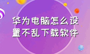 华为电脑怎么设置不乱下载软件