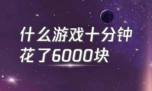 什么游戏十分钟花了6000块