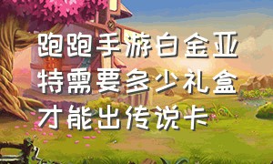 跑跑手游白金亚特需要多少礼盒才能出传说卡