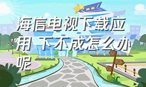 海信电视下载应用 下不成怎么办呢