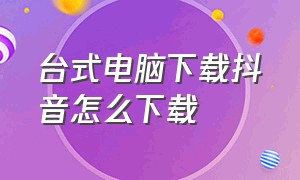 台式电脑下载抖音怎么下载