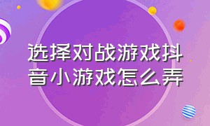 选择对战游戏抖音小游戏怎么弄