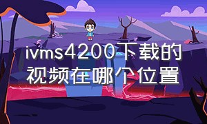 ivms4200下载的视频在哪个位置